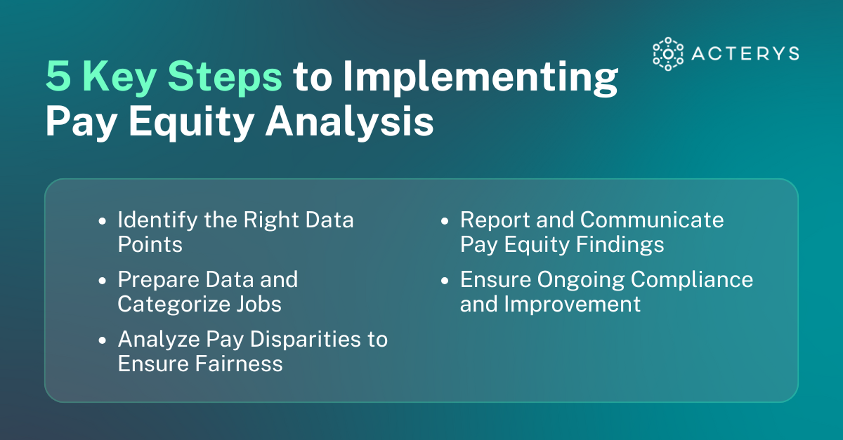 5 Key Steps to Implementing Pay Equity Analysis Identify the Right Data Points Prepare Data and Categorize Jobs Analyze Pay Disparities to Ensure Fairness Report and Communicate Pay Equity Findings Ensure Ongoing Compliance and Improvement